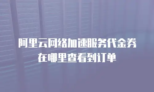 阿里云网络加速服务代金券在哪里查看到订单