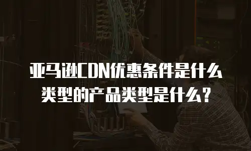 亚马逊CDN优惠条件是什么类型的产品类型是什么？