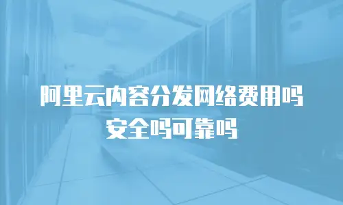 阿里云内容分发网络费用吗安全吗可靠吗