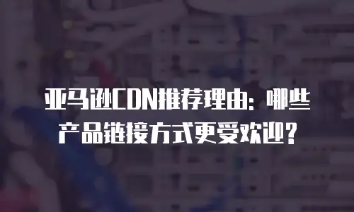 亚马逊CDN推荐理由: 哪些产品链接方式更受欢迎?