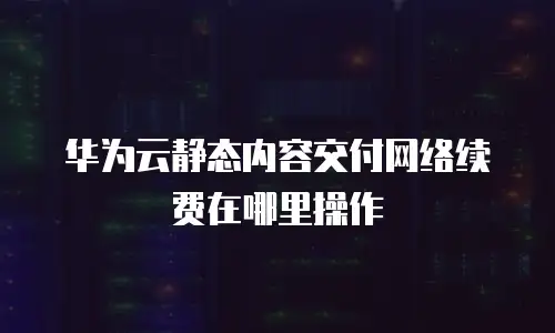 华为云静态内容交付网络续费在哪里操作