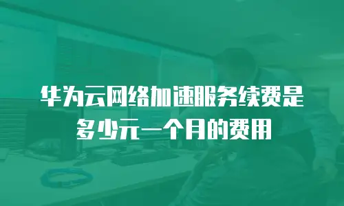 华为云网络加速服务续费是多少元一个月的费用