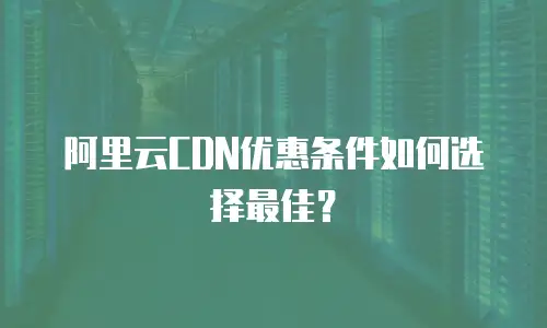 阿里云CDN优惠条件如何选择最佳？