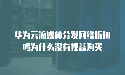 华为云流媒体分发网络折扣吗为什么没有权益购买