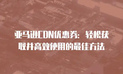 亚马逊CDN优惠券：轻松获取并高效使用的最佳方法