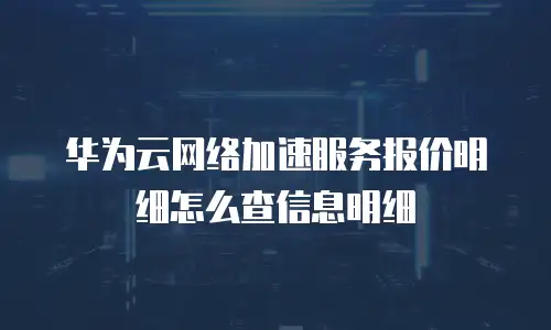 华为云网络加速服务报价明细怎么查信息明细