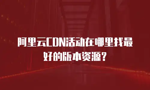 阿里云CDN活动在哪里找最好的版本资源？