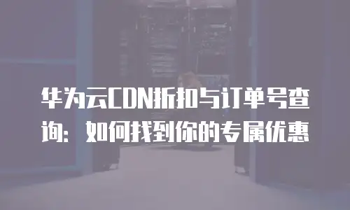 华为云CDN折扣与订单号查询：如何找到你的专属优惠