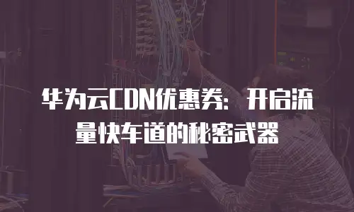 华为云CDN优惠券：开启流量快车道的秘密武器