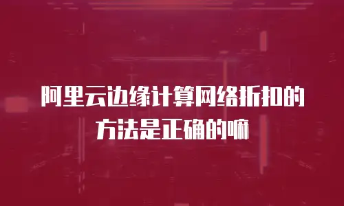 阿里云边缘计算网络折扣的方法是正确的嘛