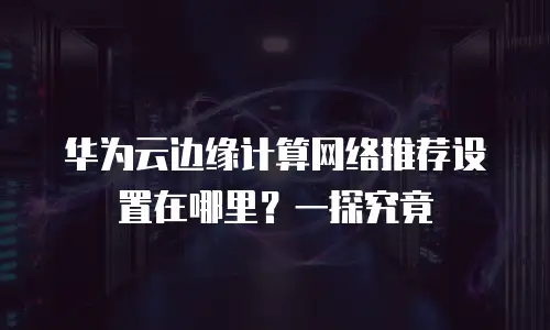 华为云边缘计算网络推荐设置在哪里？一探究竟