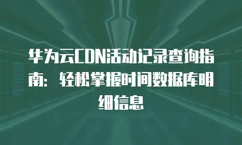 华为云CDN活动记录查询指南：轻松掌握时间数据库明细信息