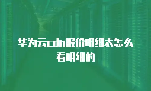 华为云cdn报价明细表怎么看明细的
