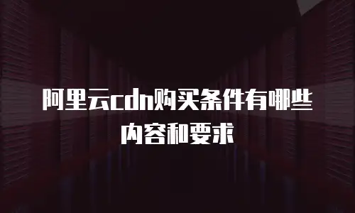 阿里云cdn购买条件有哪些内容和要求