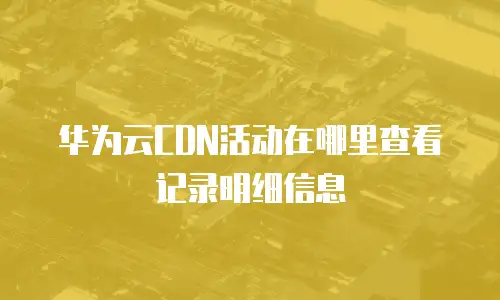 华为云CDN活动在哪里查看记录明细信息