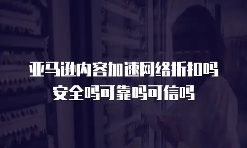亚马逊内容加速网络折扣吗安全吗可靠吗可信吗