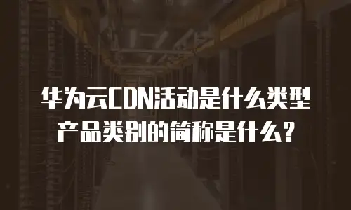 华为云CDN活动是什么类型产品类别的简称是什么？