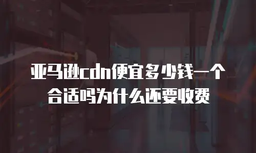 亚马逊cdn便宜多少钱一个合适吗为什么还要收费