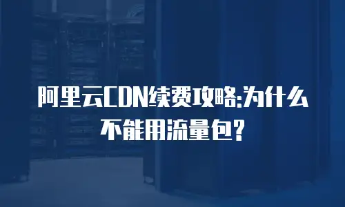 阿里云CDN续费攻略:为什么不能用流量包?
