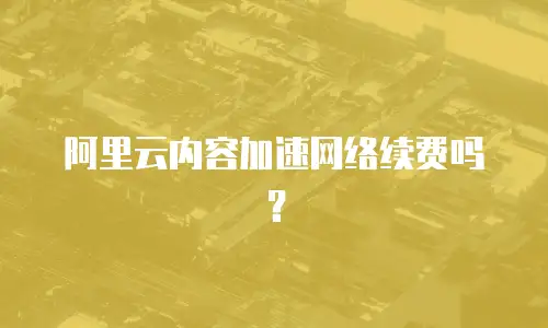 阿里云内容加速网络续费吗？