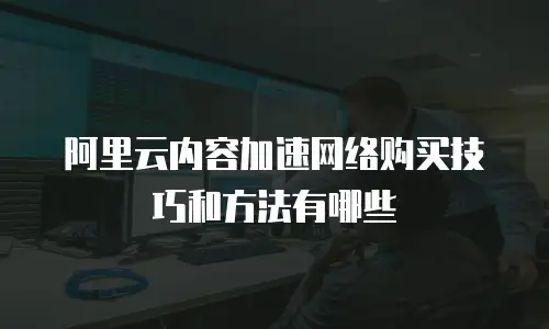 阿里云内容加速网络购买技巧和方法有哪些