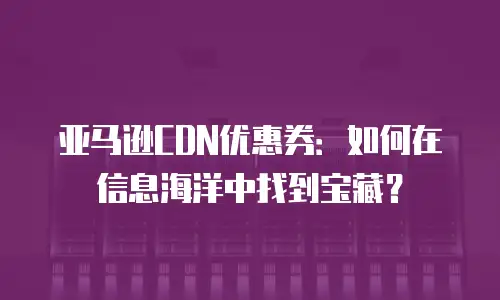 亚马逊CDN优惠券：如何在信息海洋中找到宝藏？