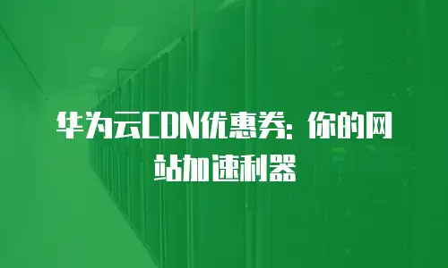 华为云CDN优惠券: 你的网站加速利器