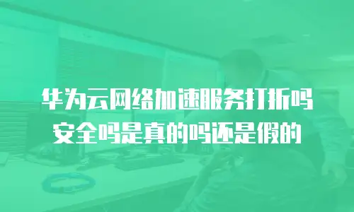 华为云网络加速服务打折吗安全吗是真的吗还是假的