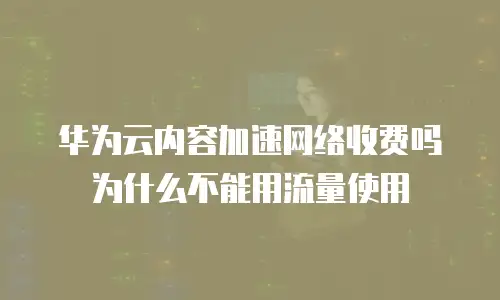 华为云内容加速网络收费吗为什么不能用流量使用