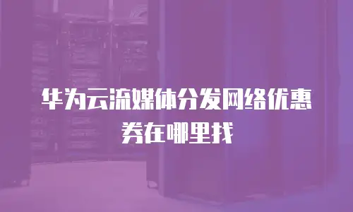 华为云流媒体分发网络优惠券在哪里找