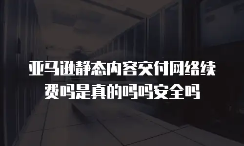 亚马逊静态内容交付网络续费吗是真的吗吗安全吗