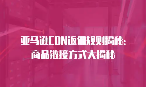 亚马逊CDN返佣规则揭秘：商品链接方式大揭秘