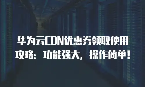 华为云CDN优惠券领取使用攻略：功能强大，操作简单！