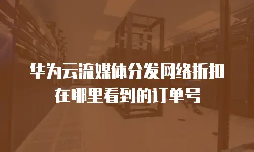 华为云流媒体分发网络折扣在哪里看到的订单号