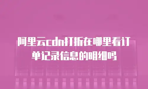 阿里云cdn打折在哪里看订单记录信息的明细吗