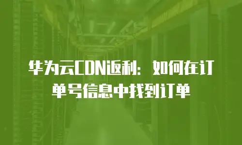 华为云CDN返利：如何在订单号信息中找到订单
