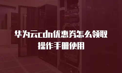 华为云cdn优惠券怎么领取操作手册使用