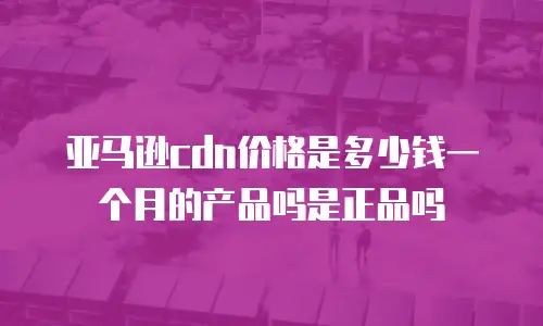 亚马逊cdn价格是多少钱一个月的产品吗是正品吗