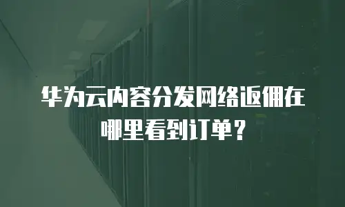 华为云内容分发网络返佣在哪里看到订单？