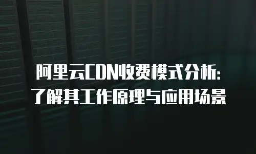 阿里云CDN收费模式分析：了解其工作原理与应用场景