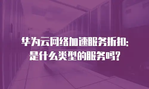 华为云网络加速服务折扣: 是什么类型的服务吗?