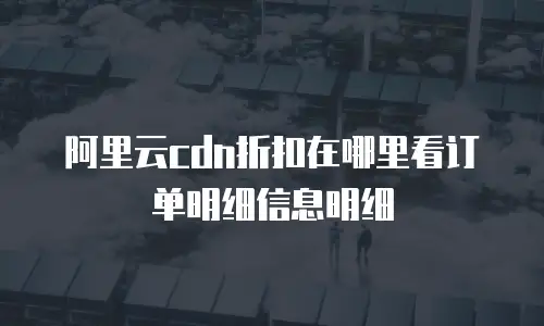 阿里云cdn折扣在哪里看订单明细信息明细