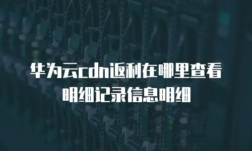 华为云cdn返利在哪里查看明细记录信息明细