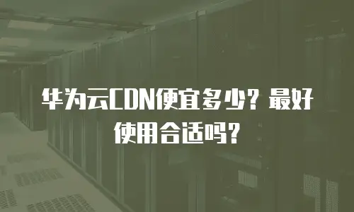 华为云CDN便宜多少？最好使用合适吗？