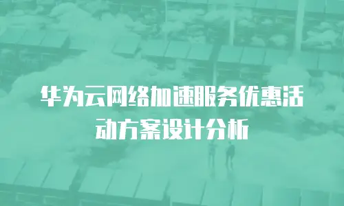 华为云网络加速服务优惠活动方案设计分析