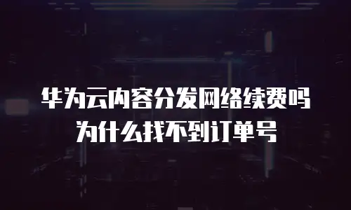 华为云内容分发网络续费吗为什么找不到订单号