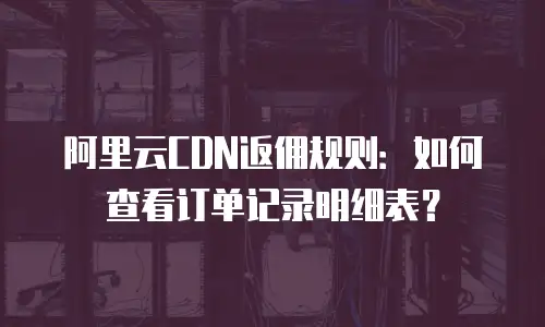 阿里云CDN返佣规则：如何查看订单记录明细表？