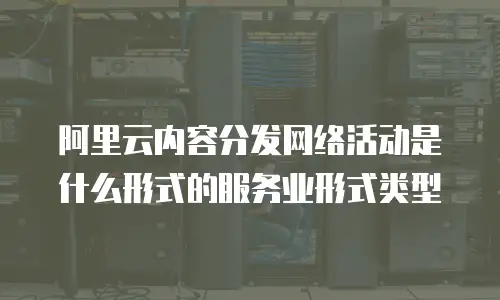 阿里云内容分发网络活动是什么形式的服务业形式类型