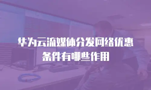 华为云流媒体分发网络优惠条件有哪些作用