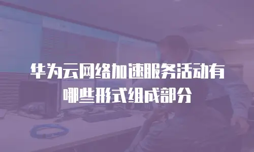华为云网络加速服务活动有哪些形式组成部分